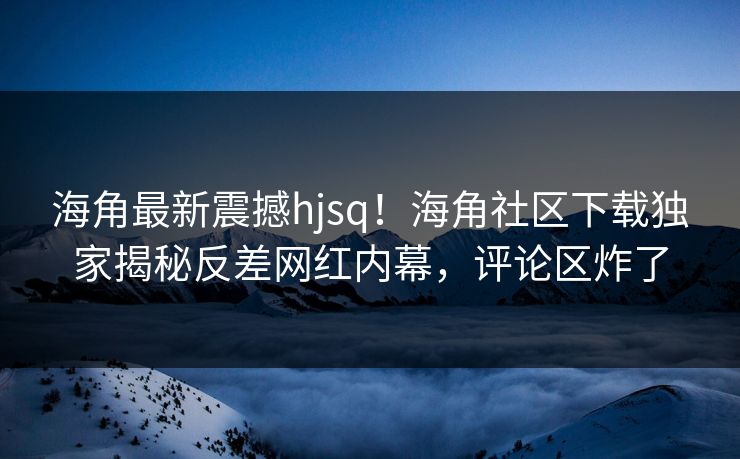 海角最新震撼hjsq！海角社区下载独家揭秘反差网红内幕，评论区炸了