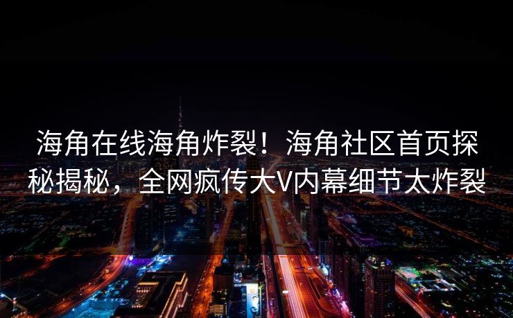 海角在线海角炸裂！海角社区首页探秘揭秘，全网疯传大V内幕细节太炸裂
