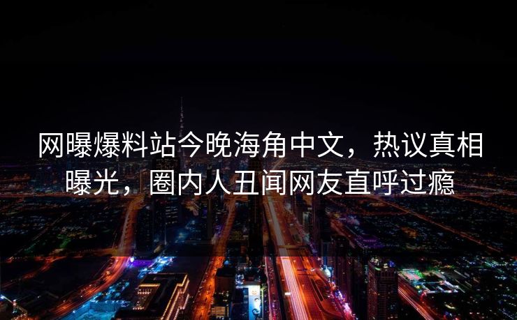 网曝爆料站今晚海角中文，热议真相曝光，圈内人丑闻网友直呼过瘾