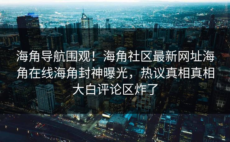 海角导航围观！海角社区最新网址海角在线海角封神曝光，热议真相真相大白评论区炸了