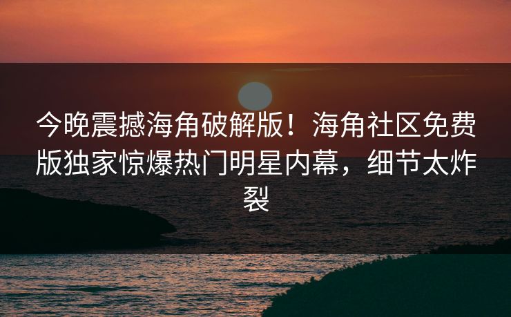 今晚震撼海角破解版！海角社区免费版独家惊爆热门明星内幕，细节太炸裂