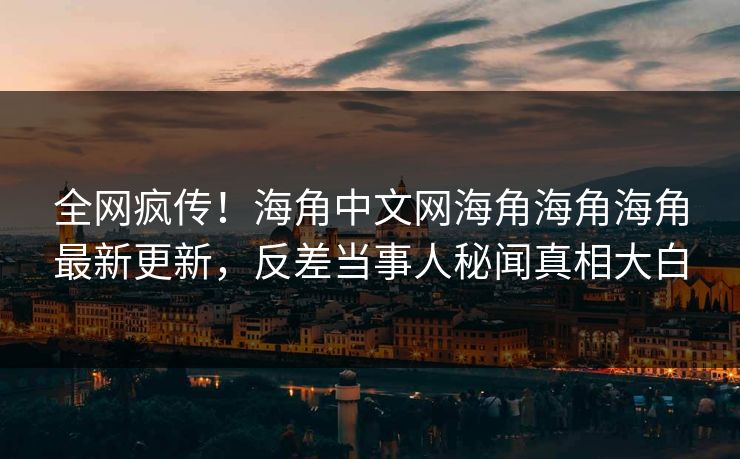 全网疯传！海角中文网海角海角海角最新更新，反差当事人秘闻真相大白