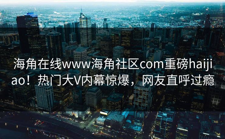 海角在线www海角社区com重磅haijiao！热门大V内幕惊爆，网友直呼过瘾