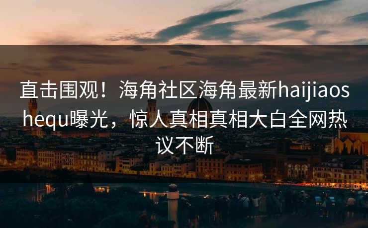 直击围观！海角社区海角最新haijiaoshequ曝光，惊人真相真相大白全网热议不断
