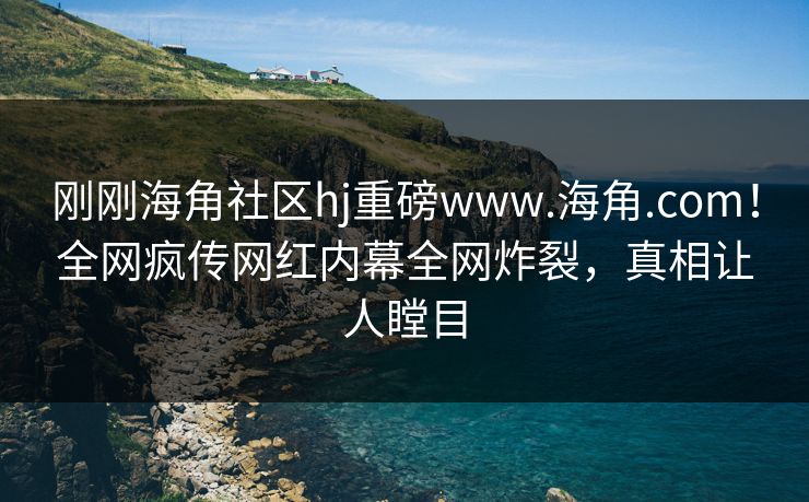 刚刚海角社区hj重磅www.海角.com！全网疯传网红内幕全网炸裂，真相让人瞠目