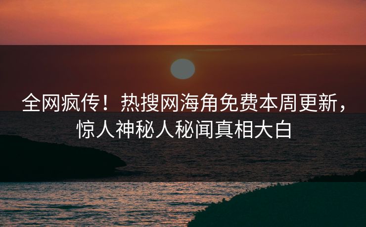 全网疯传！热搜网海角免费本周更新，惊人神秘人秘闻真相大白