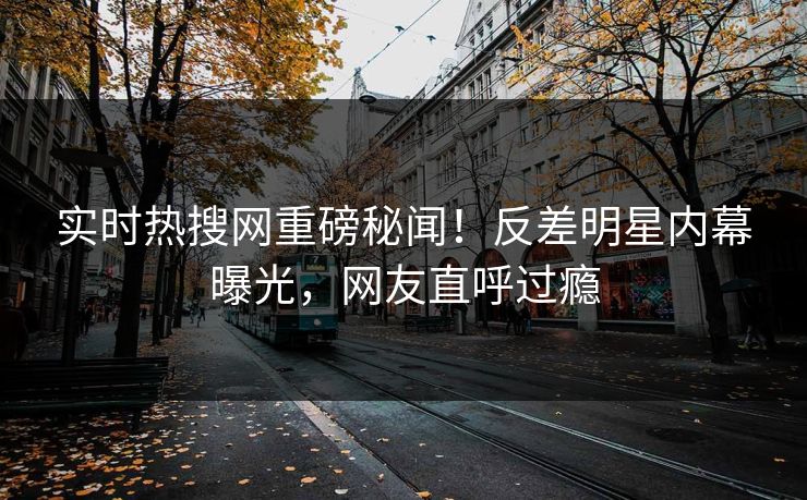 实时热搜网重磅秘闻！反差明星内幕曝光，网友直呼过瘾