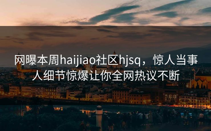 网曝本周haijiao社区hjsq，惊人当事人细节惊爆让你全网热议不断