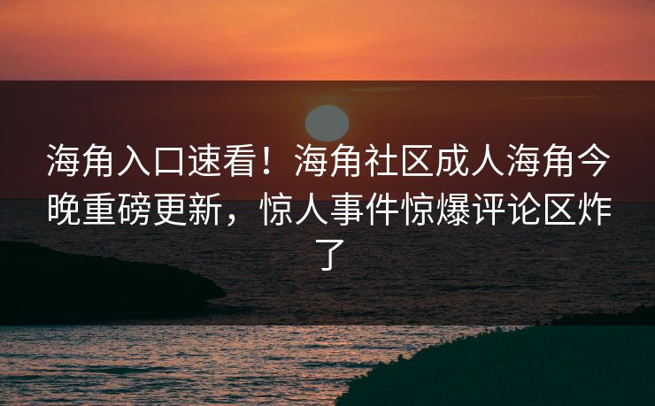 海角入口速看！海角社区成人海角今晚重磅更新，惊人事件惊爆评论区炸了