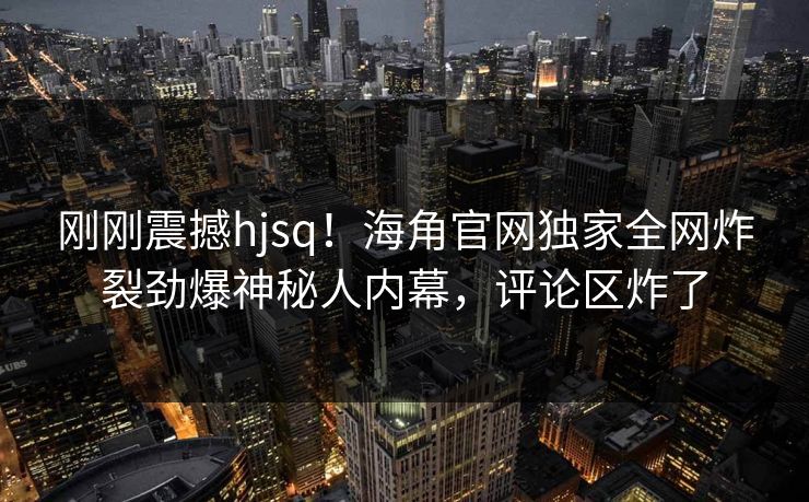 刚刚震撼hjsq！海角官网独家全网炸裂劲爆神秘人内幕，评论区炸了