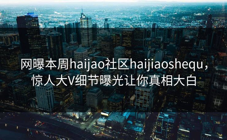 网曝本周haijao社区haijiaoshequ，惊人大V细节曝光让你真相大白