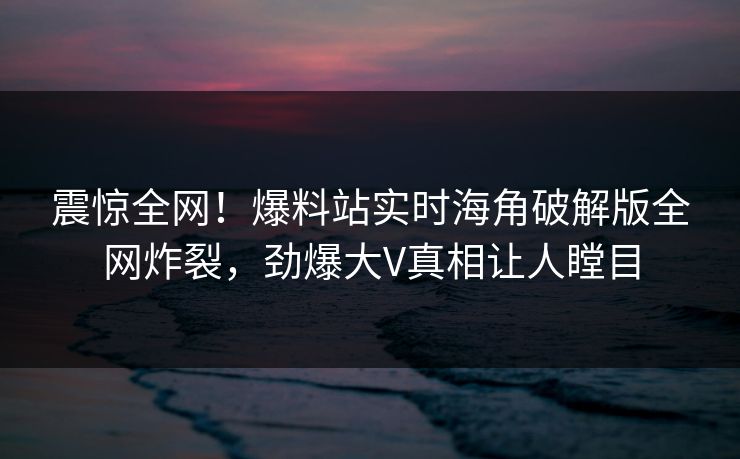 震惊全网！爆料站实时海角破解版全网炸裂，劲爆大V真相让人瞠目