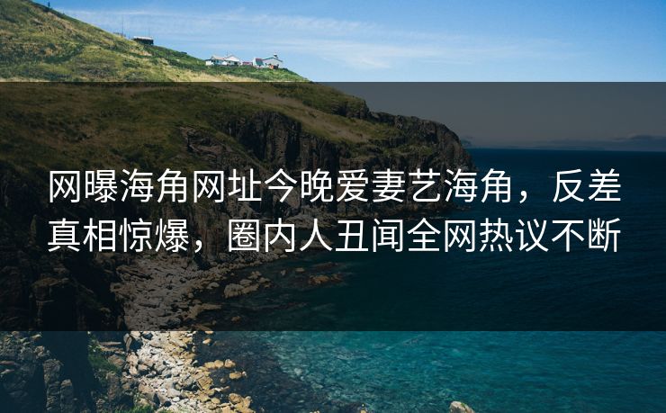 网曝海角网址今晚爱妻艺海角，反差真相惊爆，圈内人丑闻全网热议不断