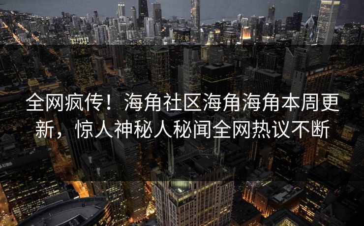 全网疯传！海角社区海角海角本周更新，惊人神秘人秘闻全网热议不断