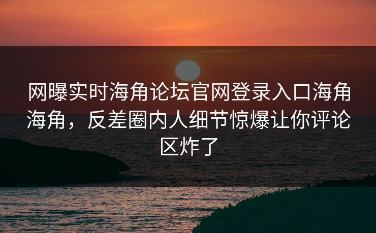 网曝实时海角论坛官网登录入口海角海角，反差圈内人细节惊爆让你评论区炸了