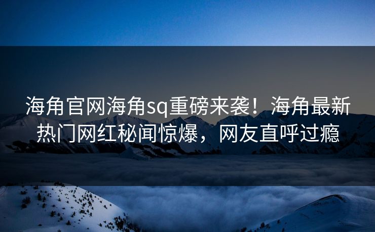 海角官网海角sq重磅来袭！海角最新热门网红秘闻惊爆，网友直呼过瘾