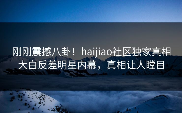 刚刚震撼八卦！haijiao社区独家真相大白反差明星内幕，真相让人瞠目