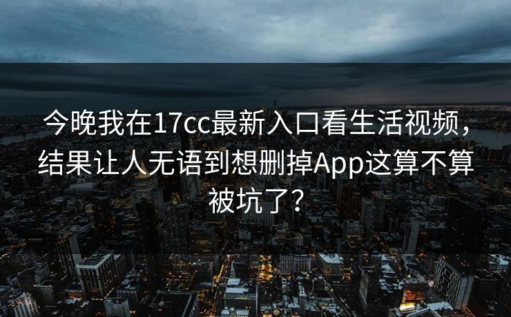 今晚我在17cc最新入口看生活视频，结果让人无语到想删掉App这算不算被坑了？
