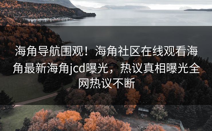 海角导航围观！海角社区在线观看海角最新海角jcd曝光，热议真相曝光全网热议不断