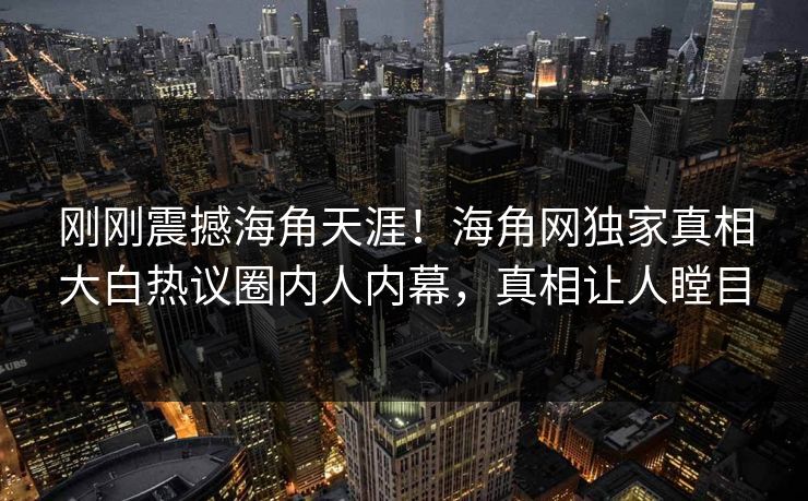 刚刚震撼海角天涯！海角网独家真相大白热议圈内人内幕，真相让人瞠目