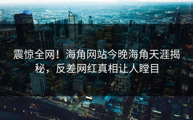 震惊全网！海角网站今晚海角天涯揭秘，反差网红真相让人瞠目