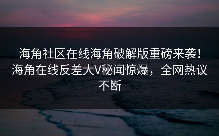 海角社区在线海角破解版重磅来袭！海角在线反差大V秘闻惊爆，全网热议不断