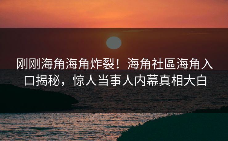 刚刚海角海角炸裂！海角社區海角入口揭秘，惊人当事人内幕真相大白