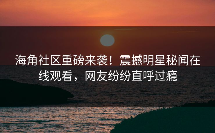海角社区重磅来袭！震撼明星秘闻在线观看，网友纷纷直呼过瘾
