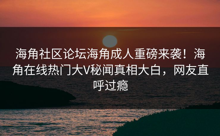 海角社区论坛海角成人重磅来袭！海角在线热门大V秘闻真相大白，网友直呼过瘾