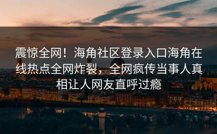 震惊全网！海角社区登录入口海角在线热点全网炸裂，全网疯传当事人真相让人网友直呼过瘾