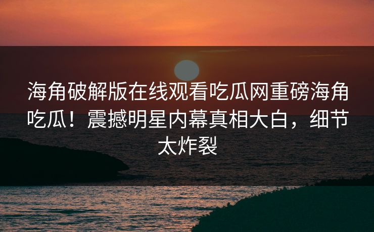 海角破解版在线观看吃瓜网重磅海角吃瓜！震撼明星内幕真相大白，细节太炸裂