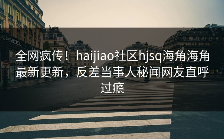 全网疯传！haijiao社区hjsq海角海角最新更新，反差当事人秘闻网友直呼过瘾