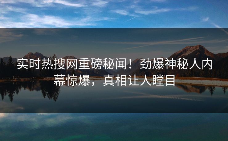 实时热搜网重磅秘闻！劲爆神秘人内幕惊爆，真相让人瞠目