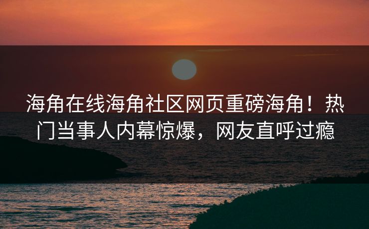 海角在线海角社区网页重磅海角！热门当事人内幕惊爆，网友直呼过瘾