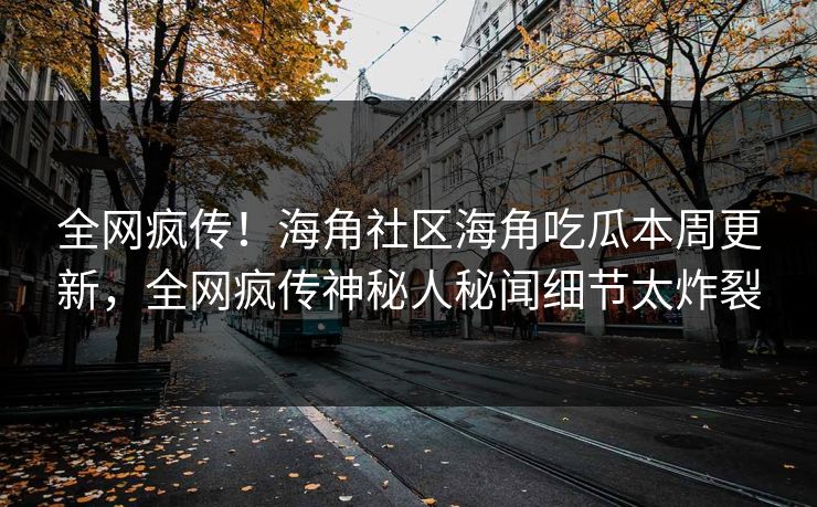 全网疯传！海角社区海角吃瓜本周更新，全网疯传神秘人秘闻细节太炸裂