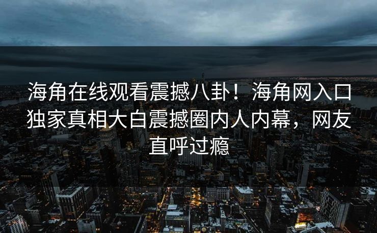 海角在线观看震撼八卦！海角网入口独家真相大白震撼圈内人内幕，网友直呼过瘾