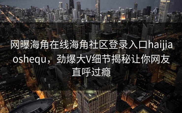 网曝海角在线海角社区登录入口haijiaoshequ，劲爆大V细节揭秘让你网友直呼过瘾