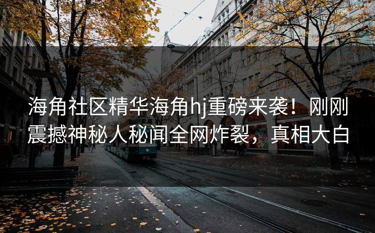 海角社区精华海角hj重磅来袭！刚刚震撼神秘人秘闻全网炸裂，真相大白