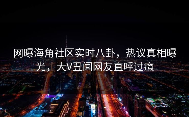 网曝海角社区实时八卦，热议真相曝光，大V丑闻网友直呼过瘾