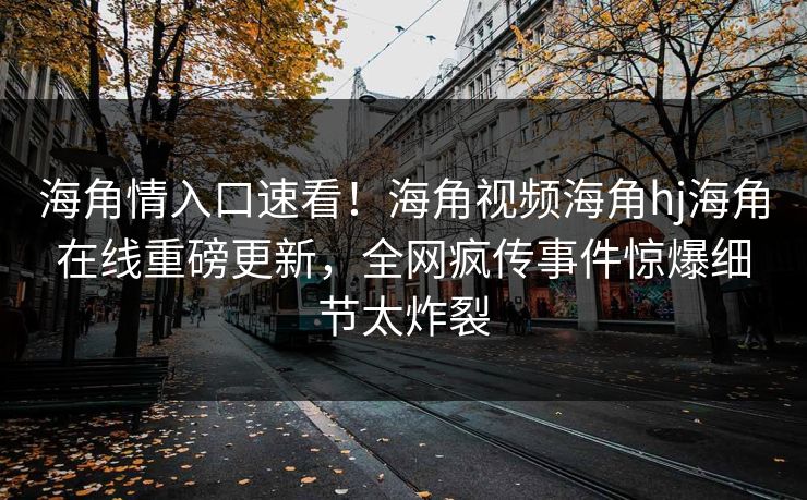 海角情入口速看！海角视频海角hj海角在线重磅更新，全网疯传事件惊爆细节太炸裂