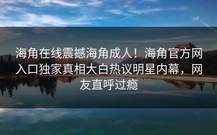 海角在线震撼海角成人！海角官方网入口独家真相大白热议明星内幕，网友直呼过瘾
