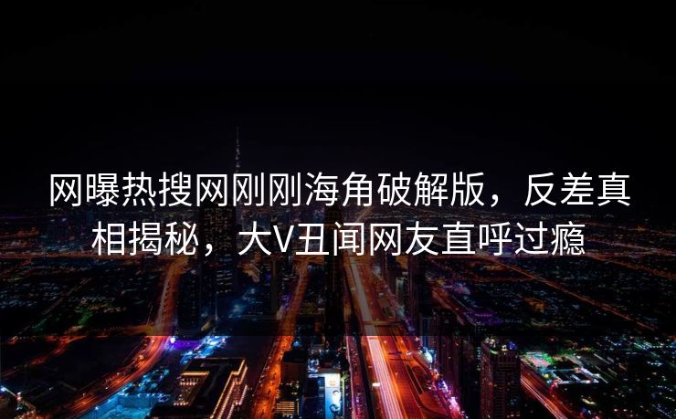 网曝热搜网刚刚海角破解版，反差真相揭秘，大V丑闻网友直呼过瘾