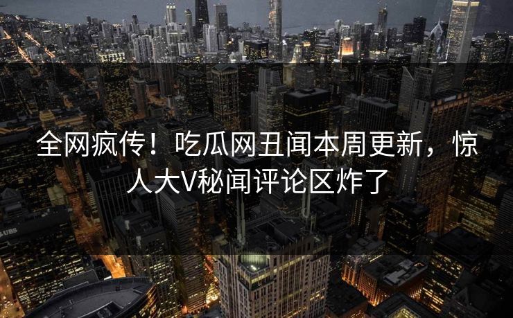 全网疯传！吃瓜网丑闻本周更新，惊人大V秘闻评论区炸了