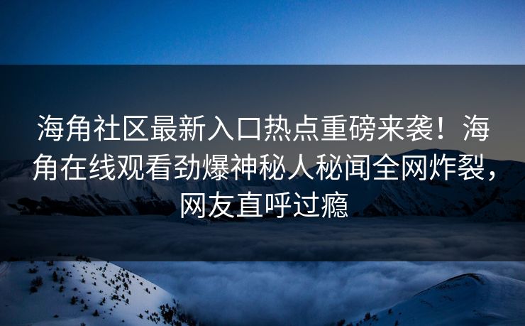 海角社区最新入口热点重磅来袭！海角在线观看劲爆神秘人秘闻全网炸裂，网友直呼过瘾
