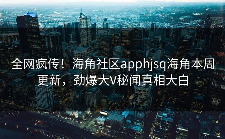 全网疯传！海角社区apphjsq海角本周更新，劲爆大V秘闻真相大白