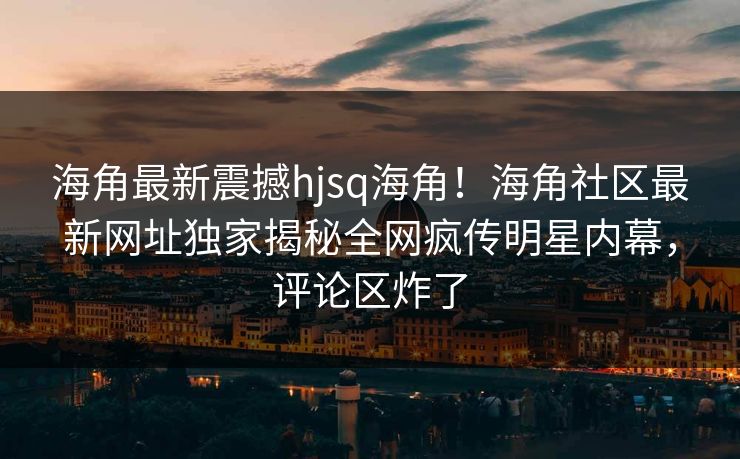 海角最新震撼hjsq海角！海角社区最新网址独家揭秘全网疯传明星内幕，评论区炸了