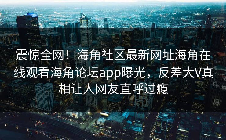 震惊全网！海角社区最新网址海角在线观看海角论坛app曝光，反差大V真相让人网友直呼过瘾