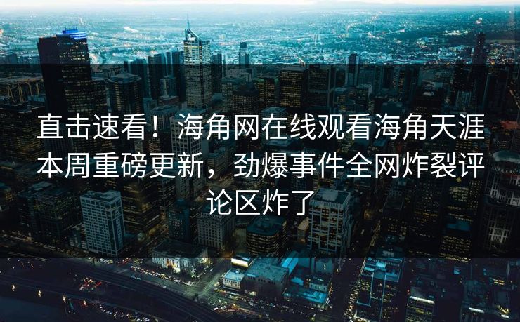 直击速看！海角网在线观看海角天涯本周重磅更新，劲爆事件全网炸裂评论区炸了