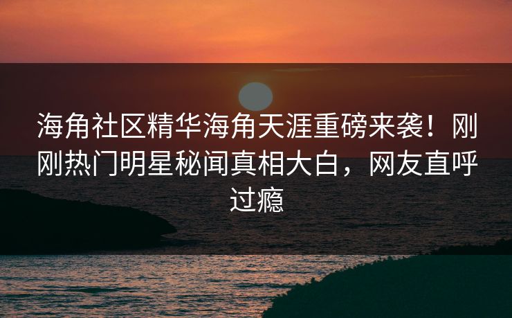 海角社区精华海角天涯重磅来袭！刚刚热门明星秘闻真相大白，网友直呼过瘾
