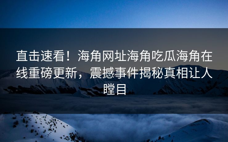 直击速看！海角网址海角吃瓜海角在线重磅更新，震撼事件揭秘真相让人瞠目